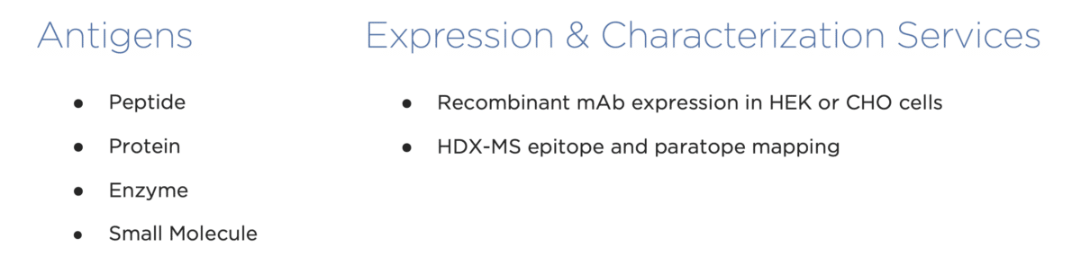 Antigens Expression & Characterization Services � Peptide � Recombinant mAb expression in HEK or CHO cells � Protein � HDX-MS epitope and paratope mapping � Enzyme � Small Molecule